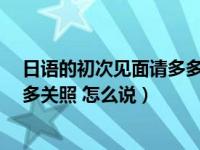 日语的初次见面请多多关照怎么说（日语的 初次见面 请多多关照 怎么说）