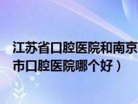 江苏省口腔医院和南京市口腔医院（江苏省口腔医院和南京市口腔医院哪个好）