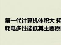 第一代计算机体积大 耗电的主要原因（第一代计算机体积大耗电多性能低其主要原因是受制于）