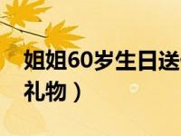 姐姐60岁生日送什么礼物（60岁生日送什么礼物）