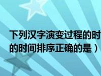 下列汉字演变过程的时间顺序排序正确的是（汉字演变过程的时间排序正确的是）