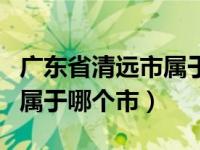 广东省清远市属于什么地级市（广东省清远市属于哪个市）