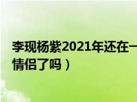 李现杨紫2021年还在一起呢吗（2020年 李现杨紫正式交往情侣了吗）