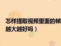 怎样提取视频里面的帧数（拍视频的帧数是什么意思啊帧数越大越好吗）