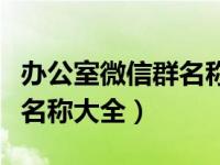 办公室微信群名称大全四个字（办公室微信群名称大全）