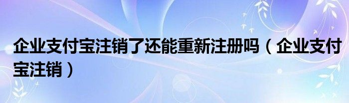 企业支付宝注销了还能重新注册吗（企业支付宝注销）