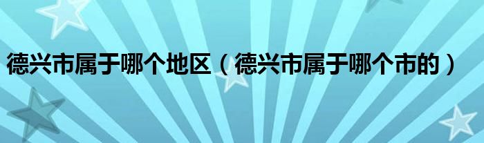 德兴市属于哪个地区（德兴市属于哪个市的）