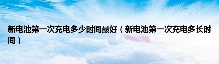 新电池第一次充电多少时间最好（新电池第一次充电多长时间）