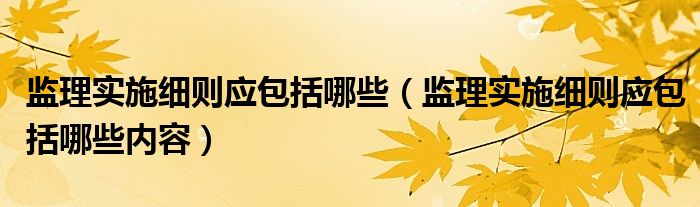 监理实施细则应包括哪些（监理实施细则应包括哪些内容）