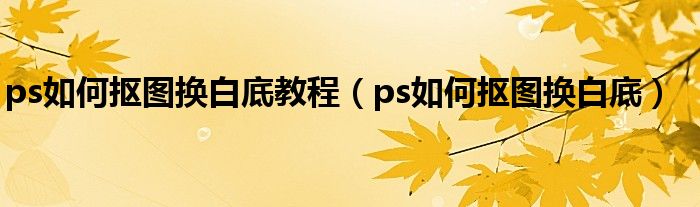 ps如何抠图换白底教程（ps如何抠图换白底）