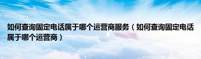 如何查询固定电话属于哪个运营商服务（如何查询固定电话属于哪个运营商）