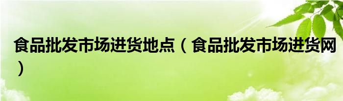 食品批发市场进货地点（食品批发市场进货网）