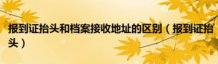 报到证抬头和档案接收地址的区别（报到证抬头）