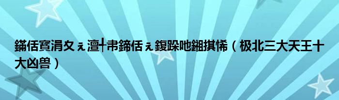 鏋佸寳涓夊ぇ澶╃帇鍗佸ぇ鍑跺吔鎺掑悕（极北三大天王十大凶兽）