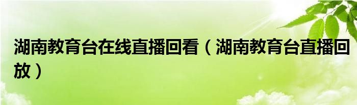 湖南教育台在线直播回看（湖南教育台直播回放）