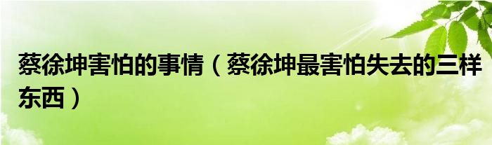 蔡徐坤害怕的事情（蔡徐坤最害怕失去的三样东西）