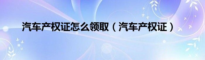 汽车产权证怎么领取（汽车产权证）