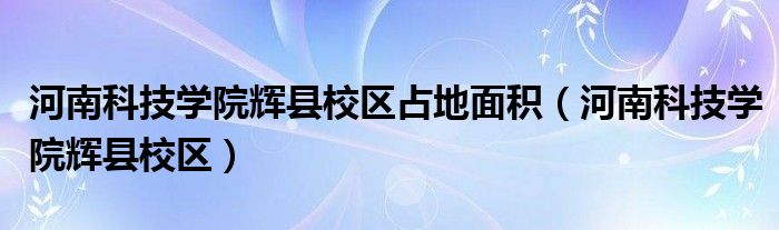 河南科技学院辉县校区占地面积（河南科技学院辉县校区）