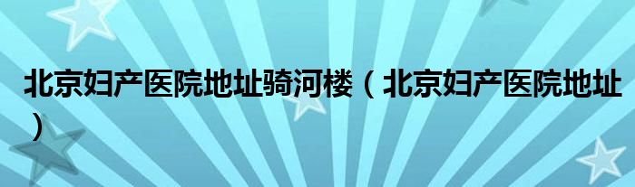 北京妇产医院地址骑河楼（北京妇产医院地址）