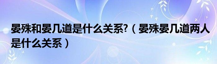 晏殊和晏几道是什么关系?（晏殊晏几道两人是什么关系）