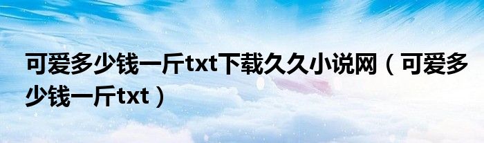 可爱多少钱一斤txt下载久久小说网（可爱多少钱一斤txt）