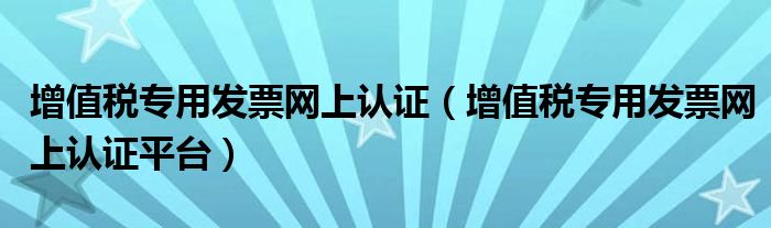 增值税专用发票网上认证（增值税专用发票网上认证平台）