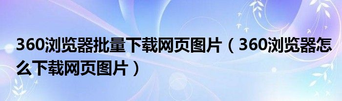 360浏览器批量下载网页图片（360浏览器怎么下载网页图片）