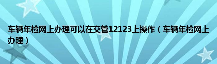 车辆年检网上办理可以在交管12123上操作（车辆年检网上办理）