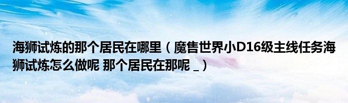 海狮试炼的那个居民在哪里（魔售世界小D16级主线任务海狮试炼怎么做呢 那个居民在那呢 _）