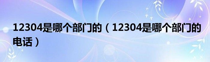 12304是哪个部门的（12304是哪个部门的电话）