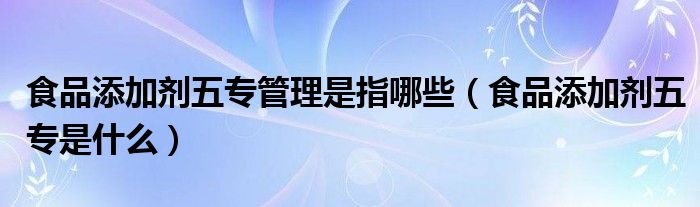 食品添加剂五专管理是指哪些（食品添加剂五专是什么）