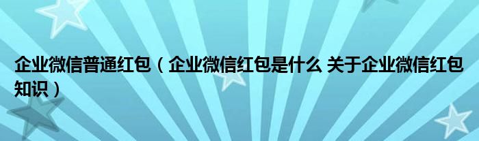 企业微信普通红包（企业微信红包是什么 关于企业微信红包知识）