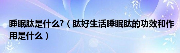 睡眠肽是什么?（肽好生活睡眠肽的功效和作用是什么）