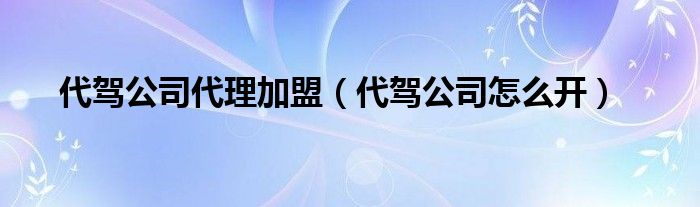 代驾公司代理加盟（代驾公司怎么开）