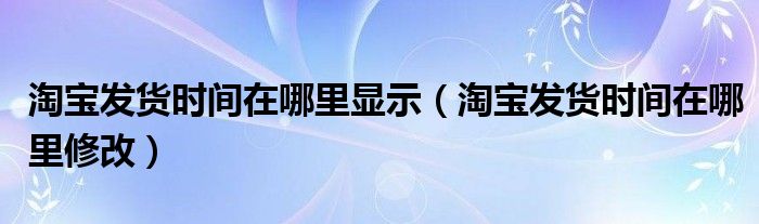 淘宝发货时间在哪里显示（淘宝发货时间在哪里修改）