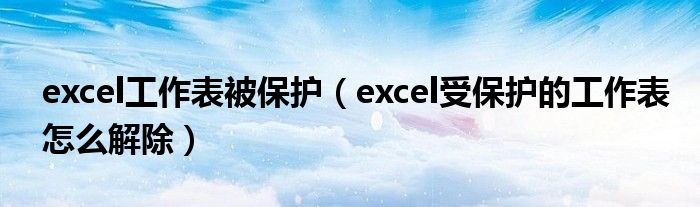 excel工作表被保护（excel受保护的工作表怎么解除）