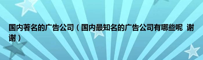 国内著名的广告公司（国内最知名的广告公司有哪些呢  谢谢）