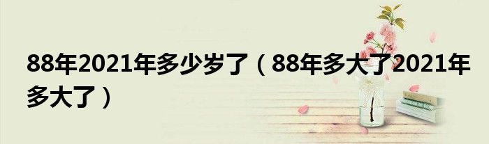 88年2021年多少岁了（88年多大了2021年多大了）