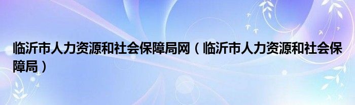 临沂市人力资源和社会保障局网（临沂市人力资源和社会保障局）