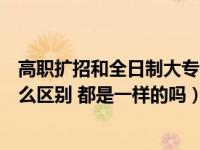 高职扩招和全日制大专哪个好（高职扩招和全日制大专有什么区别 都是一样的吗）