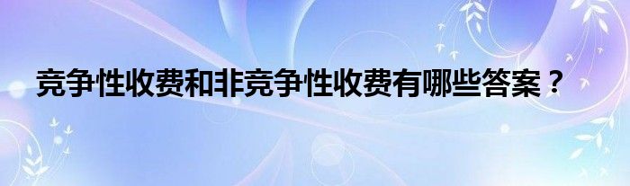 竞争性收费和非竞争性收费有哪些答案？