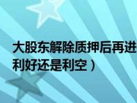 大股东解除质押后再进行质押的原因（股东股份解除质押是利好还是利空）