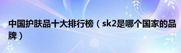 中国护肤品十大排行榜（sk2是哪个国家的品牌）