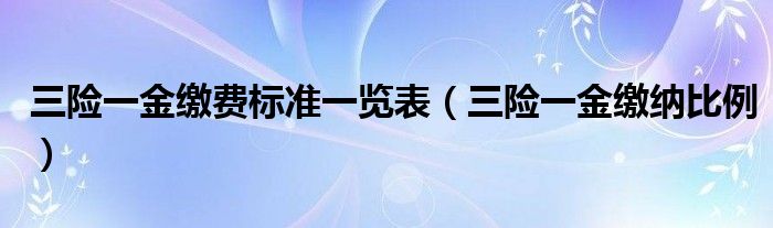 三险一金缴费标准一览表（三险一金缴纳比例）