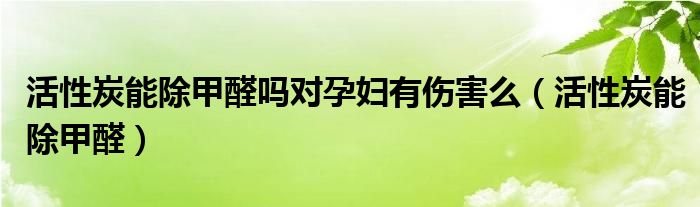 活性炭能除甲醛吗对孕妇有伤害么（活性炭能除甲醛）