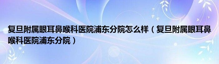 复旦附属眼耳鼻喉科医院浦东分院怎么样（复旦附属眼耳鼻喉科医院浦东分院）