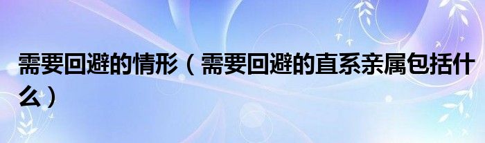 需要回避的情形（需要回避的直系亲属包括什么）