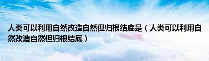 人类可以利用自然改造自然但归根结底是（人类可以利用自然改造自然但归根结底）