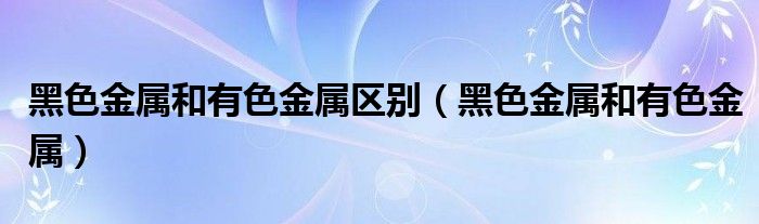 黑色金属和有色金属区别（黑色金属和有色金属）