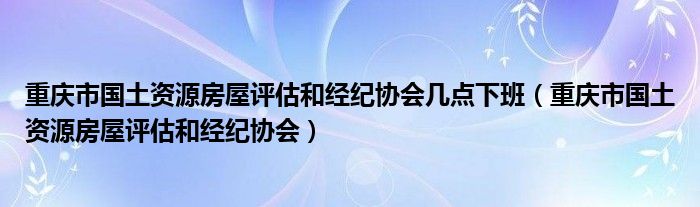 重庆市国土资源房屋评估和经纪协会几点下班（重庆市国土资源房屋评估和经纪协会）